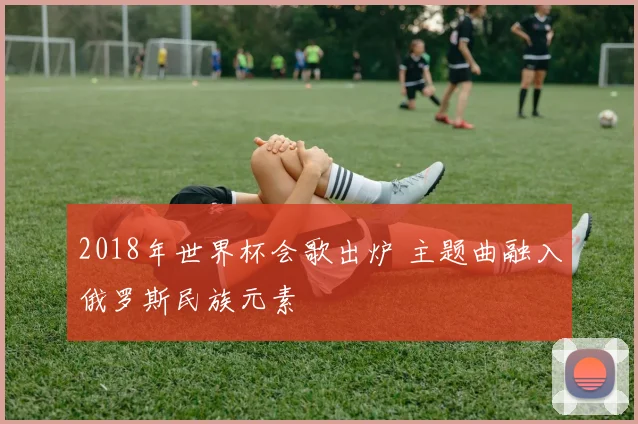 2018年世界杯会歌出炉 主题曲融入俄罗斯民族元素